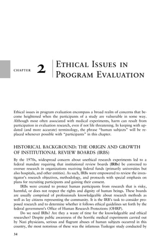 CHAPTER
±
±
±
±
±
±
±
±
±
±
±
±
±
±
±
±
±
±
±
±
±
±
±
±
±
±
±
±
±
±
±
±
±
±
2 Ethical Issues in
Program Evaluation
Ethical issues in program evaluation encompass a broad realm of concerns that be-
come heightened when the participants of a study are vulnerable in some way.
Although most often associated with medical experiments, harm can result from
participation in evaluation research, even if not life threatening. In keeping with up-
dated (and more accurate) terminology, the phrase “human subjects” will be re-
placed whenever possible with “participants” in this chapter.
HISTORICAL BACKGROUND: THE ORIGIN AND GROWTH
OF INSTITUTIONAL REVIEW BOARDS (IRBS)
By the 1970s, widespread concern about unethical research experiments led to a
federal mandate requiring that institutional review boards (IRBs) be convened to
oversee research in organizations receiving federal funds (primarily universities but
also hospitals, and other entities). As such, IRBs were empowered to review the inves-
tigator’s research objectives, methodology, and protocols with special emphasis on
plans for recruiting participants and gaining their consent.
IRBs were created to protect human participants from research that is risky,
harmful, or does not respect the rights and dignity of human beings. These boards
are usually comprised of professionals knowledgeable about research methods as
well as lay citizens representing the community. It is the IRB’s task to consider pro-
posed research and to determine whether it follows ethical guidelines set forth by the
federal government’s Office of Human Research Protections (OHRP).
Do we need IRBs? Are they a waste of time for the knowledgeable and ethical
researcher? Despite public awareness of the horrific medical experiments carried out
by Nazi physicians, serious and flagrant abuses of human subjects occurred in this
country, the most notorious of these was the infamous Tuskegee study conducted by
34
 