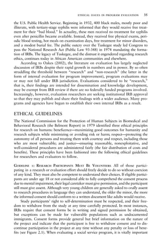 the U.S. Public Health Service. Beginning in 1932, 400 black males, mostly poor and
illiterate, with tertiary-stage syphilis were informed that they would receive free treat-
ment for their “bad blood.” In actuality, these men received no treatment for syphilis
even after penicillin became available. Instead, they received free physical exams, peri-
odic blood testing, hot meals on examination days, free treatment for minor disorders,
and a modest burial fee. The public outcry over the Tuskegee study led Congress to
pass the National Research Act (Public Law 93-348) in 1974 mandating the forma-
tion of IRBs. The legacy of Tuskegee, and the distrust it engendered regarding research
ethics, continues today in African American communities and elsewhere.
According to Oakes (2002), the literature on evaluation has largely neglected
discussion of IRBs despite their rapid growth in numbers and in power. By so often
straddling the threshold between “research” and “non-research” (the latter in the
form of internal evaluation for program improvement), program evaluations may
or may not fall under IRB jurisdiction. Evaluations considered to be “research,”
that is, their findings are intended for dissemination and knowledge development,
may be exempt from IRB review if there are no federally funded programs involved.
Increasingly, however, evaluation researchers are seeking institutional IRB approval
so that they may publish and share their findings with a wider audience. Many pro-
grams and agencies have begun to establish their own internal IRBs as a result.
ETHICAL GUIDELINES
The National Commission for the Protection of Human Subjects in Biomedical and
Behavioral Research (the Belmont Report) in 1979 identified three ethical principles
for research on humans: beneficence—maximizing good outcomes for humanity and
research subjects while minimizing or avoiding risk or harm; respect—protecting the
autonomy of all persons and treating them with courtesy and respect, including those
who are most vulnerable; and justice—ensuring reasonable, nonexploitative, and
well-considered procedures are administered fairly (the fair distribution of costs and
benefits). These principles have been fashioned into the following ethical guidelines
for researchers and evaluators to follow.
GUIDELINE 1: RESEARCH PARTICIPANTS MUST BE VOLUNTEERS All of those partici-
pating in a research or evaluation effort should freely decide to do so without coercion
of any kind. They must also be competent to understand their choices. If eligible partici-
pants are under age 18 or not considered able to fully comprehend the consent process
due to mental impairment, their legal caretaker must give permission, and the participant
still must give assent. Although very young children are generally asked to orally assent
to research procedures in language they can understand, the older the minor, the more
the informed consent should conform to a written document like adults would receive.
Study participants’ right to self-determination must be respected, and their free-
dom to withdraw from the study at any time carefully protected. In most instances,
IRBs require that consent forms be in writing and signed permission be obtained,
but exceptions can be made for vulnerable populations such as undocumented
immigrants. Consent forms provide general but brief information on the nature of
the project and indicate that the participant is free to withdraw consent and to dis-
continue participation in the project at any time without any penalty or loss of bene-
fits (see Figure 2.1). When evaluating a social service program, it is vitally important
ethical issues in program evaluation 35
 