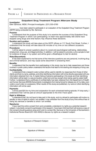 Outpatient Drug Treatment Program Aftercare Study
Investigator:
Ellen Samovar, MSW, Principal Investigator, (231) 555–5760
I __________ have been asked to participate in an evaluation of the Outpatient Drug Treatment Program
(ODTP) being conducted by Ms. Samovar.
Purpose:
I understand that the purpose of this study is to examine the success of the Outpatient Drug
Treatment Program in which I am participating—to learn how approximately 300 clients have
stopped using drugs and what factors may influence these decisions.
Duration and Location:
I understand the study will take place at the ODTP offices on 717 South First Street. Further, I
understand that the study will take about 60 minutes of my time on two different occasions.
Procedures:
I will be asked to answer questions about my social and psychological well-being, relationships,
employment, drug use, and illegal activities. In addition, I will be asked to provide a urine sample to test
for evidence of drugs in my system and will be given a Breathalyzer to test for alcohol.
Risks/Discomforts:
It has been explained to me that some of the interview questions are very personal, involving drug
and criminal behavior, and may cause some discomfort in answering them.
Benefits:
I understand that the benefits from participating in this study may be to help researchers and those
involved in public policy better understand the factors that lead to the starting and stopping of drug use.
Confidentiality:
I understand that a research code number will be used to identify my responses from those of other
clients and that my name, address, and other identifying information will not be directly associated with any
information obtained from me. A master listing of persons participating in the study and their identifying
information will be kept in a secure location under lock and key except when being used by select staff.
Further, I understand that a certificate of confidentiality has been obtained from the Department of Health
and Human Services (DHHS) that protects investigators from being forced to release any of my data, even
under a court order or a subpoena. When results of this study are published, my name or other identifying
information will not be used.
Payments:
I will be paid $25 for my time and cooperation for each scheduled testing episode. If I stop early, I
understand that I will be paid an amount appropriate to the time I have spent.
Right to Withdraw:
I understand that I do not have to take part in this study, and my refusal to participate will involve no
penalty or loss of rights to which I am entitled. I may withdraw from the study at any time without fear of
losing any services or benefits to which I am entitled.
Signatures:
I have read this entire consent form and completely understand my rights as a potential research
subject. I voluntarily consent to participate in this research. I have been informed that I will receive a copy of
this consent should questions arise and I wish to contact Ms. Samovar or the University of Somewhere’s
Institutional Review Board (231-555-4949) to discuss my rights as a research subject.
_________________________
Date
_________________________
Date
_________________________
Date
__________________________________________________
Signature of Research Subject
__________________________________________________
Signature of Witness
__________________________________________________
Signature of Investigator
Figure 2.1
| Consent to Participate in a Research Study
36 chapter 2
 