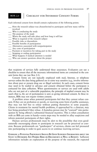 that recipients of services fully understand these assurances. Evaluators can use a
checklist to ensure that all the necessary informational items are contained in the con-
sent forms they use (see Box 2.1).
Consent forms are not typically employed with mail, Internet, or telephone
surveys unless the data being gathered are in some way sensitive (e.g., involve informa-
tion about past or present drug use or illegal activities). In such cases, consent forms
may need to be mailed in advance and consent obtained before the participant is
contacted for data collection. When questionnaires or surveys are used with adults
who are not part of a vulnerable population, the principle of implied consent may be
used—that is, the act of participation is seen as giving informed consent. In these in-
stances, IRBs may not require written consent.
A problem arises when potential participants feel that they cannot refuse con-
sent. If they are on probation or parole, or receiving some form of public assistance,
they may not feel free to refuse without putting themselves in some jeopardy.
Clients in treatment for mental health problems, if approached by a clinician, may
fear being penalized if they refuse. A homeless person may be “coerced” into partic-
ipation by being offered a substantial financial incentive. This is when consultation
with an IRB can come in handy—extra steps may be needed to allay suspicions and
inform potential participants of their rights.
Human services professionals must be alert to the possibility that even good-
naturedly encouraging clients to participate in research can be perceived as coer-
cion. Because professionals are “gatekeepers” of services, clients can feel pressured
into participating in order to gain access to or continue receiving services.
GUIDELINE 2: POTENTIAL PARTICIPANTS SHOULD BE GIVEN SUFFICIENT INFORMATION ABOUT THE
STUDY TO DETERMINE ANY POSSIBLE RISKS OR DISCOMFORTS AS WELL AS BENEFITS Sufficient
information includes an explanation of the purpose of the research, the expected
BOX 2.1 Checklist for Informed Consent Forms
±
±
±
±
±
±
±
±
±
±
±
±
Each informed consent form should contain explanation of the following points:
___ How the research subject was chosen/invited to participate and how many will be
involved
___ Who is conducting the study
___ The purpose of the study
___ Where the study will take place and how long it will last
___ What is required of the research subject
___ Possible risks or discomforts
___ Possible benefits of participation
___ Alternatives associated with nonparticipation
___ Any costs of participation
___ Payment or incentives for taking part in the study
___ Stopping or ending participation
___ What happens if medical attention is needed
___ Who can answer questions about the project
ethical issues in program evaluation 37
 
