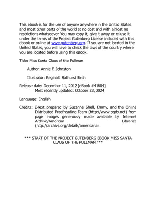 This ebook is for the use of anyone anywhere in the United States
and most other parts of the world at no cost and with almost no
restrictions whatsoever. You may copy it, give it away or re-use it
under the terms of the Project Gutenberg License included with this
ebook or online at www.gutenberg.org. If you are not located in the
United States, you will have to check the laws of the country where
you are located before using this eBook.
Title: Miss Santa Claus of the Pullman
Author: Annie F. Johnston
Illustrator: Reginald Bathurst Birch
Release date: December 11, 2012 [eBook #41604]
Most recently updated: October 23, 2024
Language: English
Credits: E-text prepared by Suzanne Shell, Emmy, and the Online
Distributed Proofreading Team (http://www.pgdp.net) from
page images generously made available by Internet
Archive/American Libraries
(http://archive.org/details/americana)
*** START OF THE PROJECT GUTENBERG EBOOK MISS SANTA
CLAUS OF THE PULLMAN ***
 
