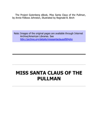 The Project Gutenberg eBook, Miss Santa Claus of the Pullman,
by Annie Fellows Johnston, Illustrated by Reginald B. Birch
Note: Images of the original pages are available through Internet
Archive/American Libraries. See
http://archive.org/details/misssantaclausof00john
MISS SANTA CLAUS OF THE
PULLMAN
 