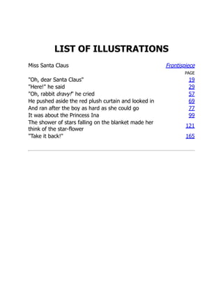 LIST OF ILLUSTRATIONS
Miss Santa Claus Frontispiece
PAGE
"Oh, dear Santa Claus" 19
"Here!" he said 29
"Oh, rabbit dravy!" he cried 57
He pushed aside the red plush curtain and looked in 69
And ran after the boy as hard as she could go 77
It was about the Princess Ina 99
The shower of stars falling on the blanket made her
think of the star-flower
121
"Take it back!" 165
 