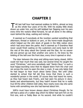 T
CHAPTER I
HE last half hour had seemed endless to Will'm, almost as long
as the whole four years of his life. With his stubby little shoes
drawn up under him, and his soft bobbed hair flapping over his ears
every time the rockers tilted forward, he sat all alone in the sitting-
room behind the shop, waiting and rocking.
It seemed as if everybody at the Junction wanted something that
afternoon; thread or buttons or yarn, or the home-made doughnuts
which helped out the slim stock of goods in the little notion store
which had once been the parlor. And it seemed as if Grandma Neal
never would finish waiting on the customers and come back to tell
the rest of the story about the Camels and the Star; for no sooner
did one person go out than another one came in. He knew by the
tinkling of the bell over the front door, every time it opened or shut.
The door between the shop and sitting-room being closed, Will'm
could not hear much that was said, but several times he caught the
word "Christmas," and once somebody said "Santa Claus," in such a
loud happy-sounding voice that he slipped down from the chair and
ran across the room to open the door a crack. It was only lately that
he had begun to hear much about Santa Claus. Not until Libby
started to school that fall did they know that there is such a
wonderful person in the world. Of course they had heard his name,
as they had heard Jack Frost's, and had seen his picture in story-
books and advertisements, but they hadn't known that he is really
true till the other children told Libby. Now nearly every day she came
home with something new she had learned about him.
Will'm must have known always about Christmas though, for he
still had a piece of a rubber dog which his father had sent him on his
first one, and—a Teddy Bear on his second. And while he couldn't
 