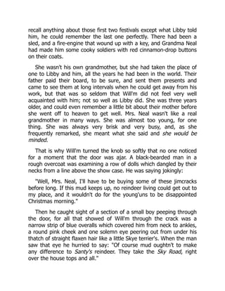 recall anything about those first two festivals except what Libby told
him, he could remember the last one perfectly. There had been a
sled, and a fire-engine that wound up with a key, and Grandma Neal
had made him some cooky soldiers with red cinnamon-drop buttons
on their coats.
She wasn't his own grandmother, but she had taken the place of
one to Libby and him, all the years he had been in the world. Their
father paid their board, to be sure, and sent them presents and
came to see them at long intervals when he could get away from his
work, but that was so seldom that Will'm did not feel very well
acquainted with him; not so well as Libby did. She was three years
older, and could even remember a little bit about their mother before
she went off to heaven to get well. Mrs. Neal wasn't like a real
grandmother in many ways. She was almost too young, for one
thing. She was always very brisk and very busy, and, as she
frequently remarked, she meant what she said and she would be
minded.
That is why Will'm turned the knob so softly that no one noticed
for a moment that the door was ajar. A black-bearded man in a
rough overcoat was examining a row of dolls which dangled by their
necks from a line above the show case. He was saying jokingly:
"Well, Mrs. Neal, I'll have to be buying some of these jimcracks
before long. If this mud keeps up, no reindeer living could get out to
my place, and it wouldn't do for the young'uns to be disappointed
Christmas morning."
Then he caught sight of a section of a small boy peeping through
the door, for all that showed of Will'm through the crack was a
narrow strip of blue overalls which covered him from neck to ankles,
a round pink cheek and one solemn eye peering out from under his
thatch of straight flaxen hair like a little Skye terrier's. When the man
saw that eye he hurried to say: "Of course mud oughtn't to make
any difference to Santy's reindeer. They take the Sky Road, right
over the house tops and all."
 