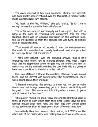 The crack widened till two eyes peeped in, shining with interest,
and both stubby shoes ventured over the threshold. A familiar sniffle
made Grandma Neal turn around.
"Go back to the fire, William," she said briskly. "It isn't warm
enough in here for you with that cold of yours."
The order was obeyed as promptly as it was given, but with a
bang of the door so rebellious and unexpected that the man
laughed. There was an amused expression on the woman's face,
too, as she glanced up from the package she was tying, to explain
with an indulgent smile.
"That wasn't all temper, Mr. Woods. It was part embarrassment
that made him slam the door. Usually he doesn't mind strangers, but
he takes spells like that sometimes."
"That's only natural," was the drawling answer. "But it isn't
everybody who knows how to manage children, Mrs. Neal. I hope
now that his stepmother when he gets her, will understand him as
well as you do. My wife tells me that the poor little kids are going to
have one soon. How do they take to the notion?"
Mrs. Neal stiffened a little at the question, although he was an old
friend, and his interest was natural under the circumstances. There
was a slight pause, then she said:
"I haven't mentioned the subject to them yet. No use to make
them cross their bridge before they get to it. I've no doubt Molly will
be good to them. She was a nice little thing when she used to go to
school here at the Junction."
"It's queer," mused the man, "how she and Bill Branfield used to
think so much of each other, from their First Reader days till both
families moved away from here, and then that they should come
across each other after all these years, from different states, too."
Instinctively they had lowered their voices, but Will'm on the
other side of the closed door was making too much noise of his own
 
