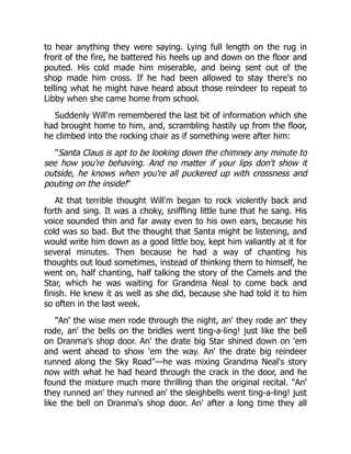 to hear anything they were saying. Lying full length on the rug in
front of the fire, he battered his heels up and down on the floor and
pouted. His cold made him miserable, and being sent out of the
shop made him cross. If he had been allowed to stay there's no
telling what he might have heard about those reindeer to repeat to
Libby when she came home from school.
Suddenly Will'm remembered the last bit of information which she
had brought home to him, and, scrambling hastily up from the floor,
he climbed into the rocking chair as if something were after him:
"Santa Claus is apt to be looking down the chimney any minute to
see how you're behaving. And no matter if your lips don't show it
outside, he knows when you're all puckered up with crossness and
pouting on the inside!"
At that terrible thought Will'm began to rock violently back and
forth and sing. It was a choky, sniffling little tune that he sang. His
voice sounded thin and far away even to his own ears, because his
cold was so bad. But the thought that Santa might be listening, and
would write him down as a good little boy, kept him valiantly at it for
several minutes. Then because he had a way of chanting his
thoughts out loud sometimes, instead of thinking them to himself, he
went on, half chanting, half talking the story of the Camels and the
Star, which he was waiting for Grandma Neal to come back and
finish. He knew it as well as she did, because she had told it to him
so often in the last week.
"An' the wise men rode through the night, an' they rode an' they
rode, an' the bells on the bridles went ting-a-ling! just like the bell
on Dranma's shop door. An' the drate big Star shined down on 'em
and went ahead to show 'em the way. An' the drate big reindeer
runned along the Sky Road"—he was mixing Grandma Neal's story
now with what he had heard through the crack in the door, and he
found the mixture much more thrilling than the original recital. "An'
they runned an' they runned an' the sleighbells went ting-a-ling! just
like the bell on Dranma's shop door. An' after a long time they all
 