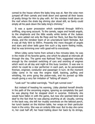 comed to the house where the baby king was at. Nen the wise men
jumped off their camels and knelt down and opened all their boxes
of pretty things for Him to play with. An' the reindeer knelt down on
the roof where the drate big shining star stood still, so Santy could
empty all his pack down the baby king's chimney."
It was a queer procession which wandered through Will'm's
sniffling, sing-song account. To the camels, sages and herald angels,
to the shepherds and the little woolly white lambs of the Judean
hills, were added not only Bo Peep and her flock, but Baa the black
sheep, and the reindeer team of an unscriptural Saint Nicholas. But
it was all Holy Writ to Will'm. Presently the mere thought of angels
and stars and silver bells gave him such a big warm feeling inside,
that he was brimming over with good-will to everybody.
When Libby came home from school a few minutes later, he was
in the midst of his favorite game, one which he played at intervals all
through the day. The game was Railroad Train, suggested naturally
enough by the constant switching of cars and snorting of engines
which went on all day and night at this busy Junction. It was one in
which he could be a star performer in each part, as he personated
fireman, engineer, conductor and passenger in turn. At the moment
Libby came in he was the engine itself, backing, puffing and
whistling, his arms going like piston-rods, and his pursed up little
mouth giving a very fair imitation of "letting off steam."
"Look out!" he called warningly. "You'll get runned over."
But instead of heeding his warning, Libby planted herself directly
in the path of the oncoming engine, ignoring so completely the part
he was playing that he stopped short in surprise. Ordinarily she
would have fallen in with the game, but now she seemed blind and
deaf to the fact that he was playing anything at all. Usually, coming
in the back way, she left her muddy overshoes on the latticed porch,
her lunch basket on the kitchen table, her wraps on their particular
hook in the entry. She was an orderly little soul. But to-day she came
in, her coat half off, her hood trailing down her back by its strings,
 