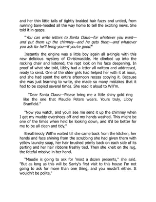 and her thin little tails of tightly braided hair fuzzy and untied, from
running bare-headed all the way home to tell the exciting news. She
told it in gasps.
"You can write letters to Santa Claus—for whatever you want—
and put them up the chimney—and he gets them—and whatever
you ask for he'll bring you—if you're good!"
Instantly the engine was a little boy again all a-tingle with this
new delicious mystery of Christmastide. He climbed up into the
rocking chair and listened, the rapt look on his face deepening. In
proof of what she told, Libby had a letter all written and addressed,
ready to send. One of the older girls had helped her with it at noon,
and she had spent the entire afternoon recess copying it. Because
she was just learning to write, she made so many mistakes that it
had to be copied several times. She read it aloud to Will'm.
"Dear Santa Claus:—Please bring me a little shiny gold ring
like the one that Maudie Peters wears. Yours truly, Libby
Branfield."
"Now you watch, and you'll see me send it up the chimney when
I get my muddy overshoes off and my hands washed. This might be
one of the times when he'd be looking down, and it'd be better for
me to be all clean and tidy."
Breathlessly Will'm waited till she came back from the kitchen, her
hands and face shining from the scrubbing she had given them with
yellow laundry soap, her hair brushed primly back on each side of its
parting and her hair ribbons freshly tied. Then she knelt on the rug,
the fateful missive in her hand.
"Maudie is going to ask for 'most a dozen presents," she said.
"But as long as this will be Santy's first visit to this house I'm not
going to ask for more than one thing, and you mustn't either. It
wouldn't be polite."
 