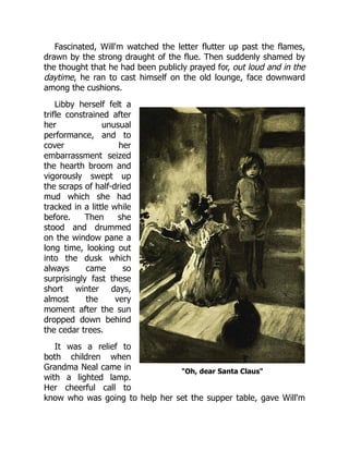 "Oh, dear Santa Claus"
Fascinated, Will'm watched the letter flutter up past the flames,
drawn by the strong draught of the flue. Then suddenly shamed by
the thought that he had been publicly prayed for, out loud and in the
daytime, he ran to cast himself on the old lounge, face downward
among the cushions.
Libby herself felt a
trifle constrained after
her unusual
performance, and to
cover her
embarrassment seized
the hearth broom and
vigorously swept up
the scraps of half-dried
mud which she had
tracked in a little while
before. Then she
stood and drummed
on the window pane a
long time, looking out
into the dusk which
always came so
surprisingly fast these
short winter days,
almost the very
moment after the sun
dropped down behind
the cedar trees.
It was a relief to
both children when
Grandma Neal came in
with a lighted lamp.
Her cheerful call to
know who was going to help her set the supper table, gave Will'm
 