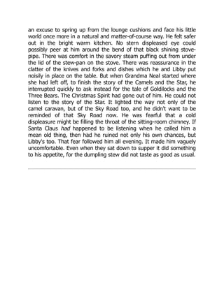 an excuse to spring up from the lounge cushions and face his little
world once more in a natural and matter-of-course way. He felt safer
out in the bright warm kitchen. No stern displeased eye could
possibly peer at him around the bend of that black shining stove-
pipe. There was comfort in the savory steam puffing out from under
the lid of the stew-pan on the stove. There was reassurance in the
clatter of the knives and forks and dishes which he and Libby put
noisily in place on the table. But when Grandma Neal started where
she had left off, to finish the story of the Camels and the Star, he
interrupted quickly to ask instead for the tale of Goldilocks and the
Three Bears. The Christmas Spirit had gone out of him. He could not
listen to the story of the Star. It lighted the way not only of the
camel caravan, but of the Sky Road too, and he didn't want to be
reminded of that Sky Road now. He was fearful that a cold
displeasure might be filling the throat of the sitting-room chimney. If
Santa Claus had happened to be listening when he called him a
mean old thing, then had he ruined not only his own chances, but
Libby's too. That fear followed him all evening. It made him vaguely
uncomfortable. Even when they sat down to supper it did something
to his appetite, for the dumpling stew did not taste as good as usual.
 