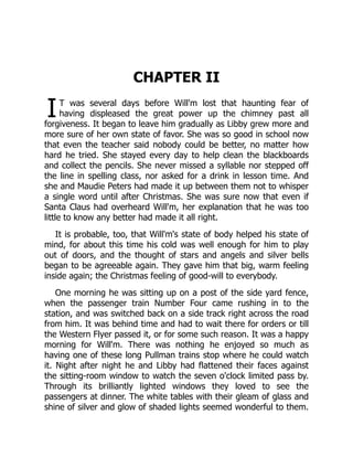 I
CHAPTER II
T was several days before Will'm lost that haunting fear of
having displeased the great power up the chimney past all
forgiveness. It began to leave him gradually as Libby grew more and
more sure of her own state of favor. She was so good in school now
that even the teacher said nobody could be better, no matter how
hard he tried. She stayed every day to help clean the blackboards
and collect the pencils. She never missed a syllable nor stepped off
the line in spelling class, nor asked for a drink in lesson time. And
she and Maudie Peters had made it up between them not to whisper
a single word until after Christmas. She was sure now that even if
Santa Claus had overheard Will'm, her explanation that he was too
little to know any better had made it all right.
It is probable, too, that Will'm's state of body helped his state of
mind, for about this time his cold was well enough for him to play
out of doors, and the thought of stars and angels and silver bells
began to be agreeable again. They gave him that big, warm feeling
inside again; the Christmas feeling of good-will to everybody.
One morning he was sitting up on a post of the side yard fence,
when the passenger train Number Four came rushing in to the
station, and was switched back on a side track right across the road
from him. It was behind time and had to wait there for orders or till
the Western Flyer passed it, or for some such reason. It was a happy
morning for Will'm. There was nothing he enjoyed so much as
having one of these long Pullman trains stop where he could watch
it. Night after night he and Libby had flattened their faces against
the sitting-room window to watch the seven o'clock limited pass by.
Through its brilliantly lighted windows they loved to see the
passengers at dinner. The white tables with their gleam of glass and
shine of silver and glow of shaded lights seemed wonderful to them.
 