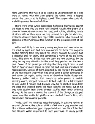More wonderful still was it to be eating as unconcernedly as if one
were at home, with the train jiggling the tables while it leaped
across the country at its highest speed. The people who could do
such things must be wonderful too.
There were times when passengers flattening their faces against
the glass to see why the train had stopped, caught the gleam of a
cheerful home window across the road, and holding shielding hands
at either side of their eyes, as they peered through the darkness,
smiled to discover those two eager little watchers, who counted the
stopping of the Pullman at this Junction as the greatest event of the
day.
Will'm and Libby knew nearly every engineer and conductor on
the road by sight, and had their own names for them. The engineer
on this morning train they called Mr. Smiley, because he always had
a cheerful grin for them, and sometimes a wave of his big grimy
hand. This time Mr. Smiley was too busy and too provoked by the
delay to pay any attention to the small boy perched on the fence
post. Some of the passengers finding that they might have to wait
half an hour or more began to climb out and walk up and down the
road past him. Several of them attracted by the wares in the window
of the little notion shop which had once been a parlor, sauntered in
and came out again, eating some of Grandma Neal's doughnuts.
Presently Will'm noticed that everybody who passed a certain
sleeping coach, stooped down and looked under it. He felt impelled
to look under it himself and discover why. So he climbed down from
the post and trudged along the road, kicking the rocks out of his
way with stubby little shoes already scuffed from much previous
kicking. At the same moment the steward of the dining-car stepped
down from the vestibuled platform, and strolled towards him, with
his hands in his trousers' pockets.
"Hullo, son!" he remarked good-humoredly in passing, giving an
amused glance at the solemn child stuffed into a gray sweater and
blue mittens, with a toboggan cap pulled down over his soft bobbed
hair. Usually Will'm responded to such greetings. So many people
 