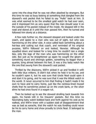 came into the shop that he was not often abashed by strangers. But
this time he was so busy looking at something that dangled from the
steward's vest pocket that he failed to say "Hullo" back at him. It
was what seemed to be the smallest gold watch he had ever seen,
and it impressed him as very queer that the man should wear it on
the outside of his pocket instead of the inside. He stopped still in the
road and stared at it until the man passed him, then he turned and
followed him slowly at a distance.
A few rods further on, the steward stooped and looked under the
coach, and spoke to a man who was out of sight, but who was
hammering on the other side. A voice called back something about a
hot-box and cutting out that coach, and reminded of his original
purpose, Will'm followed on and looked, likewise. Although he
squatted down and looked for a long time he couldn't see a single
box, only the legs of the man who was hammering on the other
side. But just as he straightened up again he caught the gleam of
something round and shiningly golden, something no bigger than a
quarter, lying almost between his feet. It was a tiny baby watch like
the one that swung from the steward's vest pocket.
Thrilled by the discovery, Will'm picked it up and fondled it with
both little blue mittens. It didn't tick when he held it to his ear, and
he couldn't open it, but he was sure that Uncle Neal could open it
and start it to going, and he was sure that it was the littlest watch in
the world. It never occurred to him that finding it hadn't made it his
own to have and to carry home, just like the rainbow-lined mussel
shells that he sometimes picked up on the creek bank, or the silver
dime he had once found in a wagon rut.
Then he looked up to see the steward strolling back towards him
again, his hands still in his trousers' pockets. But this time no
fascinating baby watch bobbed back and forth against his vest as he
walked, and Will'm knew with a sudden stab of disappointment that
was as bad as earache, that the watch he was fondling could never
be his to carry home and show proudly to Uncle Neal. It belonged to
the man.
 