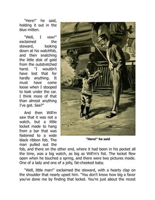 "Here!" he said
"Here!" he said,
holding it out in the
blue mitten.
"Well, I vow!"
exclaimed the
steward, looking
down at his watchfob,
and then snatching
the little disk of gold
from the outstretched
hand. "I wouldn't
have lost that for
hardly anything. It
must have come
loose when I stooped
to look under the car.
I think more of that
than almost anything
I've got. See?"
And then Will'm
saw that it was not a
watch, but a little
locket made to hang
from a bar that was
fastened to a wide
black ribbon fob. The
man pulled out the
fob, and there on the other end, where it had been in his pocket all
the time, was a big watch, as big as Will'm's fist. The locket flew
open when he touched a spring, and there were two pictures inside.
One of a lady and one of a jolly, fat-cheeked baby.
"Well, little man!" exclaimed the steward, with a hearty clap on
the shoulder that nearly upset him. "You don't know how big a favor
you've done me by finding that locket. You're just about the nicest
 