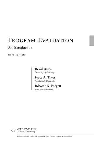 Program Evaluation
An Introduction
F I F T H E D I T I O N
David Royse
University of Kentucky
Bruce A. Thyer
Florida State University
Deborah K. Padgett
New York University
±
±
±
±
±
±
±
±
±
±
±
±
±
±
±
±
±
±
±
±
±
±
±
±
±
±
±
±
±
±
±
±
±
±
±
±
±
±
±
±
±
±
±
±
±
±
±
±
±
±
±
±
±
±
±
±
±
±
±
±
±
±
±
±
±
Australia • Canada • Mexico • Singapore • Spain • United Kingdom • United States
 