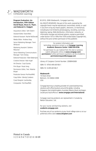Program Evaluation: An
Introduction, Fifth Edition
David Royse, Bruce A. Thyer,
and Deborah K. Padgett
Acquisitions Editor: Seth Dobrin
Assistant Editor: Diane Mars
Editorial Assistant: Rachel McDonald
Media Editor: Andrew Keay
Senior Marketing Manager: Trent
Whatcott
Marketing Assistant: Darlene
Macanan
Senior Marketing Communications
Manager: Tami Strang
Editorial Production: Matt Ballantyne
Creative Director: Rob Hugel
Art Director: Caryl Gorska
Print Buyer: Paula Vang
Permissions Editor, Text: Roberta
Broyer
Production Service: Pre-PressPMG
Copy Editor: Wendy Catalano
Cover Designer: Lisa Buckley
Compositor: Pre-PressPMG
© 2010, 2006 Wadsworth, Cengage Learning
ALL RIGHTS RESERVED. No part of this work covered by the
copyright herein may be reproduced, transmitted, stored, or used
in any form or by any means graphic, electronic, or mechanical,
including but not limited to photocopying, recording, scanning,
digitizing, taping, Web distribution, information networks, or
information storage and retrieval systems, except as permitted
under Section 107 or 108 of the 1976 United States Copyright Act,
without the prior written permission of the publisher.
For product information and
technology assistance contact us at Cengage Learning
Academic Resource Center 1-800-354-9706
For permission to use material from this text or product,
submit allrequests online at www.cengage.com/
permissions Further permissions questions can be emailed to
permissionrequest@cengage.com
Library of Congress Control Number: 2008943608
ISBN-13: 978-0-495-60166-1
ISBN-10: 0-495-60166-7
Wadsworth
10 Davis Drive
Belmont, CA 94002-3098
USA
Cengage learning is a leading provider of customized learning
solutions with office locations around the globe, including
Singapore,theUnitedkingdom,Australia,Mexico,Brazil,andJapan.
Locate your local office at: www.cengage.com/international.
Cengage Learning products are represented in Canada by
Nelson Education, Ltd.
For your course and learning solutions, visit
academic.cengage.com
Purchase any of our products at your local college store or at our
preferred online store www.ichapters.com
Printed in Canada
1 2 3 4 5 6 7 13 12 11 10 09
 