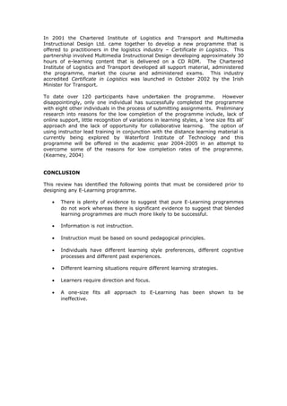 In 2001 the Chartered Institute of Logistics and Transport and Multimedia
Instructional Design Ltd. came together to develop a new programme that is
offered to practitioners in the logistics industry – Certificate in Logistics. This
partnership involved Multimedia Instructional Design developing approximately 30
hours of e-learning content that is delivered on a CD ROM. The Chartered
Institute of Logistics and Transport developed all support material, administered
the programme, market the course and administered exams. This industry
accredited Certificate in Logistics was launched in October 2002 by the Irish
Minister for Transport.
To date over 120 participants have undertaken the programme. However
disappointingly, only one individual has successfully completed the programme
with eight other individuals in the process of submitting assignments. Preliminary
research into reasons for the low completion of the programme include, lack of
online support, little recognition of variations in learning styles, a ‘one size fits all’
approach and the lack of opportunity for collaborative learning. The option of
using instructor lead training in conjunction with the distance learning material is
currently being explored by Waterford Institute of Technology and this
programme will be offered in the academic year 2004-2005 in an attempt to
overcome some of the reasons for low completion rates of the programme.
(Kearney, 2004)
CONCLUSION
This review has identified the following points that must be considered prior to
designing any E-Learning programme.
• There is plenty of evidence to suggest that pure E-Learning programmes
do not work whereas there is significant evidence to suggest that blended
learning programmes are much more likely to be successful.
• Information is not instruction.
• Instruction must be based on sound pedagogical principles.
• Individuals have different learning style preferences, different cognitive
processes and different past experiences.
• Different learning situations require different learning strategies.
• Learners require direction and focus.
• A one-size fits all approach to E-Learning has been shown to be
ineffective.
 