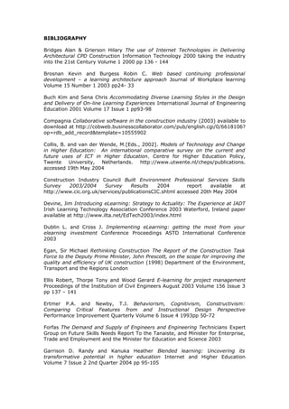 BIBLIOGRAPHY
Bridges Alan & Grierson Hilary The use of Internet Technologies in Delivering
Architectural CPD Construction Information Technology 2000 taking the industry
into the 21st Century Volume 1 2000 pp 136 - 144
Brosnan Kevin and Burgess Robin C. Web based continuing professional
development – a learning architecture approach Journal of Workplace learning
Volume 15 Number 1 2003 pp24- 33
Buch Kim and Sena Chris Accommodating Diverse Learning Styles in the Design
and Delivery of On-line Learning Experiences International Journal of Engineering
Education 2001 Volume 17 Issue 1 pp93-98
Compagnia Collaborative software in the construction industry (2003) available to
download at http://cobweb.businesscollaborator.com/pub/english.cgi/0/6618106?
op=rdb_add_record&template=10555902
Collis, B. and van der Wende, M.[Eds., 2002]. Models of Technology and Change
in Higher Education: An international comparative survey on the current and
future uses of ICT in Higher Education. Centre for Higher Education Policy,
Twente University, Netherlands. http://www.utwente.nl/cheps/publications.
accessed 19th May 2004
Construction Industry Council Built Environment Professional Services Skills
Survey 2003/2004 Survey Results 2004 report available at
http://www.cic.org.uk/services/publicationsCIC.shtml accessed 20th May 2004
Devine, Jim Introducing eLearning: Strategy to Actuality: The Experience at IADT
Irish Learning Technology Association Conference 2003 Waterford, Ireland paper
available at http://www.ilta.net/EdTech2003/index.html
Dublin L. and Cross J. Implementing eLearning: getting the most from your
elearning investment Conference Proceedings ASTD International Conference
2003
Egan, Sir Michael Rethinking Construction The Report of the Construction Task
Force to the Deputy Prime Minister, John Prescott, on the scope for improving the
quality and efficiency of UK construction (1998) Department of the Environment,
Transport and the Regions London
Ellis Robert, Thorpe Tony and Wood Gerard E-learning for project management
Proceedings of the Institution of Civil Engineers August 2003 Volume 156 Issue 3
pp 137 – 141
Ertmer P.A. and Newby, T.J. Behaviorism, Cognitivism, Constructivism:
Comparing Critical Features from and Instructional Design Perspective
Performance Improvement Quarterly Volume 6 Issue 4 1993pp 50-72
Forfas The Demand and Supply of Engineers and Engineering Technicians Expert
Group on Future Skills Needs Report To the Tanaiste, and Minister for Enterprise,
Trade and Employment and the Minister for Education and Science 2003
Garrison D. Randy and Kanuka Heather Blended learning: Uncovering its
transformative potential in higher education Internet and Higher Education
Volume 7 Issue 2 2nd Quarter 2004 pp 95-105
 