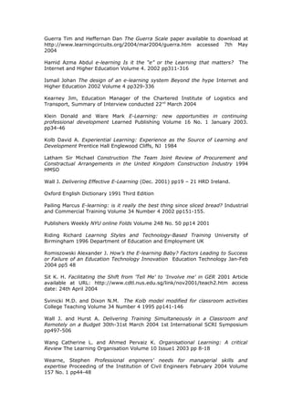 Guerra Tim and Heffernan Dan The Guerra Scale paper available to download at
http://www.learningcircuits.org/2004/mar2004/guerra.htm accessed 7th May
2004
Hamid Azma Abdul e-learning Is it the “e” or the Learning that matters? The
Internet and Higher Education Volume 4. 2002 pp311-316
Ismail Johan The design of an e-learning system Beyond the hype Internet and
Higher Education 2002 Volume 4 pp329-336
Kearney Jim, Education Manager of the Chartered Institute of Logistics and
Transport, Summary of Interview conducted 22nd
March 2004
Klein Donald and Ware Mark E-Learning: new opportunities in continuing
professional development Learned Publishing Volume 16 No. 1 January 2003.
pp34-46
Kolb David A. Experiential Learning: Experience as the Source of Learning and
Development Prentice Hall Englewood Cliffs, NJ 1984
Latham Sir Michael Construction The Team Joint Review of Procurement and
Constractual Arrangements in the United Kingdom Construction Industry 1994
HMSO
Wall J. Delivering Effective E-Learning (Dec. 2001) pp19 – 21 HRD Ireland.
Oxford English Dictionary 1991 Third Edition
Pailing Marcus E-learning: is it really the best thing since sliced bread? Industrial
and Commercial Training Volume 34 Number 4 2002 pp151-155.
Publishers Weekly NYU online Folds Volume 248 No. 50 pp14 2001
Riding Richard Learning Styles and Technology-Based Training University of
Birmingham 1996 Department of Education and Employment UK
Romiszowski Alexander J. How’s the E-learning Baby? Factors Leading to Success
or Failure of an Education Technology Innovation Education Technology Jan-Feb
2004 pp5 48
Sit K. H. Facilitating the Shift from 'Tell Me' to 'Involve me' in GER 2001 Article
available at URL: http://www.cdtl.nus.edu.sg/link/nov2001/teach2.htm access
date: 24th April 2004
Svinicki M.D. and Dixon N.M. The Kolb model modified for classroom activities
College Teaching Volume 34 Number 4 1995 pp141-146
Wall J. and Hurst A. Delivering Training Simultaneously in a Classroom and
Remotely on a Budget 30th-31st March 2004 1st International SCRI Symposium
pp497-506
Wang Catherine L. and Ahmed Pervaiz K. Organisational Learning: A critical
Review The Learning Organisation Volume 10 Issue1 2003 pp 8-18
Wearne, Stephen Professional engineers' needs for managerial skills and
expertise Proceeding of the Institution of Civil Engineers February 2004 Volume
157 No. 1 pp44-48
 
