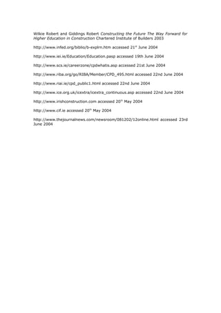 Wilkie Robert and Giddings Robert Constructing the Future The Way Forward for
Higher Education in Construction Chartered Institute of Builders 2003
http://www.infed.org/biblio/b-explrn.htm accessed 21st
June 2004
http://www.iei.ie/Education/Education.pasp accessed 19th June 2004
http://www.scs.ie/careerzone/cpdwhatis.asp accessed 21st June 2004
http://www.riba.org/go/RIBA/Member/CPD_495.html accessed 22nd June 2004
http://www.riai.ie/cpd_public1.html accessed 22nd June 2004
http://www.ice.org.uk/icextra/icextra_continuous.asp accessed 22nd June 2004
http://www.irishconstruction.com accessed 20th
May 2004
http://www.cif.ie accessed 20th
May 2004
http://www.thejournalnews.com/newsroom/081202/12online.html accessed 23rd
June 2004
 