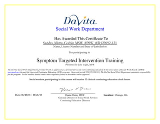 Social Work Department
Has Awarded This Certificate To
Sandra Alletto Corbin MSW APSW #D129692-121
Name, License Number and State of Jurisdiction
For participating in
Symptom Targeted Intervention Training
Presented by Julie Tegni, MSW
The DaVita Social Work Department, provider #1238, is approved as a provider for social work continuing education by the Association of Social Work Boards (ASWB)
www.aswb.org through the Approved Continuing Education (ACE) program. (Approval period 9/30/15-9/30/18.) The DaVita Social Work Department maintains responsibility
for the program. Social workers should contact their regulatory board to determine course approval.
Social workers participating in this course will receive 12 clinical continuing education clock hours.
.
Date: 10/20/15 – 10/21/15 Duane Dunn, MSW Location: Chicago, ILL
National Director of Social Work Services
Continuing Education Director
 