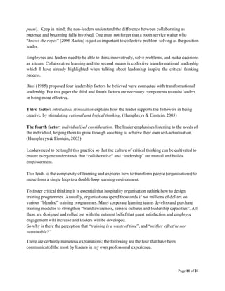 Page 11 of 21
press). Keep in mind; the non-leaders understand the difference between collaborating as
pretence and becoming fully involved. One must not forget that a room service waiter who
“knows the ropes” (2006 Raelin) is just as important to collective problem-solving as the position
leader.
Employees and leaders need to be able to think innovatively, solve problems, and make decisions
as a team. Collaborative learning and the second means is collective transformational leadership
which I have already highlighted when talking about leadership inspire the critical thinking
process.
Bass (1985) proposed four leadership factors he believed were connected with transformational
leadership. For this paper the third and fourth factors are necessary components to assist leaders
in being more effective.
Third factor: intellectual stimulation explains how the leader supports the followers in being
creative, by stimulating rational and logical thinking. (Humphreys & Einstein, 2003)
The fourth factor: individualised consideration. The leader emphasises listening to the needs of
the individual, helping them to grow through coaching to achieve their own self-actualisation.
(Humphreys & Einstein, 2003)
Leaders need to be taught this practice so that the culture of critical thinking can be cultivated to
ensure everyone understands that “collaborative” and “leadership” are mutual and builds
empowerment.
This leads to the complexity of learning and explores how to transform people (organisations) to
move from a single loop to a double loop learning environment.
To foster critical thinking it is essential that hospitality organisation rethink how to design
training programmes. Annually, organisations spend thousands if not millions of dollars on
various “blended” training programmes. Many corporate learning teams develop and purchase
training modules to strengthen “brand awareness, service cultures and leadership capacities”. All
these are designed and rolled out with the outmost belief that guest satisfaction and employee
engagement will increase and leaders will be developed.
So why is there the perception that “training is a waste of time”, and “neither effective nor
sustainable?”
There are certainly numerous explanations; the following are the four that have been
communicated the most by leaders in my own professional experience.
 