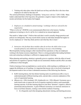 Page 12 of 21
1. Training only takes place when the hotels are not busy and often this is the time when
employees are asked to take days off.
The current performance challenge in hospitality: “doing more with less.” (2011 CEB). Many
leaders understand that in the long-term, this generates a negative impact on the employees’
morale and attitude, but the leaders feel trapped.
2. Employees are scheduled to attend trainings / workshops which are selected by the
organisation.
“What is in for me” (WIIFM) is not communicated effectively to the learners. Sending
employees to training to check it off the list is indeed not an unusual approach.
One needs to “adapt to data”. I believe that such data is used to actually change practices and
policies too infrequently. One may record which courses an individual attended but neglect to
involve employees in “what they think and how and what they like to learn.”
3. Instructors who facilitate those modules often do not have the skills in how to use
transdisciplinarity and collaborative learning to increase critical thinking.
Most hospitality training managers either transferred from operations or they are employees
working in the human resources department. There is a strong perception that reading facilitator
notes and contacting workshops is sufficient to engage people in learning.
When planning and teaching, attention is generally given to cognition, while the effect of mood
and emotion on cognition is ignored. People are not emotionless thinkers and the effect can make
a difference to their thoughts.
I believe learning is best accomplished as a social activity, while teaching is a deliberate act. To
support the deliberate act of teaching, it is important that anyone who is involved in learning &
development needs to have at least a substantial awareness of the following four theories.
 Kolb's learning theory; the four distinct learning styles (or preferences) offer a way to
understand people's different learning styles, and provides a concrete explanation of the
cycle of experiential learning.
 (Bloom et al., 1994; Gronlund, 1991; Krathwohl et al., 1956.) Bloom's Taxonomy uses a
multi-tiered scale to express the level of expertise required to achieve each measurable
learning outcome. It divides learning objectives into three "domains": cognitive, affective
(emotional) and psychomotor. A goal of Bloom's taxonomy is to motivate instructors to
focus on all three domains, creating a more holistic method of learning.
 It is frequently used when designing educational, training, and learning processes.
 