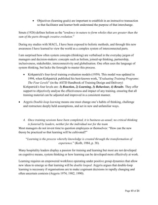 Page 13 of 21
 Objectives (learning goals) are important to establish in an instructive transaction
so that facilitator and learner both understand the purpose of that interchange.
Smuts (1926) defines holism as the "tendency in nature to form wholes that are greater than the
sum of the parts through creative evolution.”
During my studies with MACL, I have been exposed to holistic methods, and through this new
awareness I have learned to view the world as a complex system of interconnected parts.
I am surprised how often system concepts (thinking) are verbalised in the everyday jargon of
managers and decision-makers: concepts such as holism, joined-up thinking, partnership,
inclusiveness, stakeholder, interconnectivity and globalisation. One often uses the language of
system thinking, but lacks the foresight to master this process.
 Kirkpatrick's four-level training evaluation models (1959). This model was updated in
1994, when Kirkpatrick published his best-known work, "Evaluating Training Programs:
The Four Levels" (in the ASTD Handbook of Training Design and Delivery)
Kirkpatrick's four levels are: 1) Reaction, 2) Learning, 3) Behaviour, 4) Results. They offer
support to objectively analyse the effectiveness and impact of any training, ensuring that all
training material can be adjusted and improved in a consistent manner.
 Argyris Double-loop learning means one must change one’s habits of thinking, challenge
and restructure deeply held assumptions, and act in new and unfamiliar ways.
4. Once training sessions have been completed, it is business-as-usual; no critical thinking
is fostered by leaders, neither for the individual nor for the team
Most managers do not invest time to question employees or themselves: “How can the new
theory be practiced so that learning will be cultivated?”
“Learning is the process whereby knowledge is created through the transformation of
experience.” (Kolb, 1984, p. 38).
Many hospitality leaders display a passion for training and learning but most are not developed
on cognitive means, system thinking or how learning can be developed more effectively at work.
Learning requires an empowered workforce operating under positive group dynamics that allow
new ideas to emerge so that learning will be double looped. Argyris argues that double-loop
learning is necessary if organisations are to make cognisant decisions in rapidly changing and
often uncertain contexts (Argyris 1974; 1982; 1990).
 