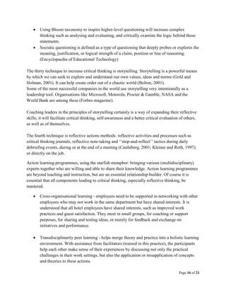 Page 16 of 21
 Using Bloom taxonomy to inspire higher-level questioning will increase complex
thinking such as analysing and evaluating, and critically examine the logic behind those
statements.
 Socratic questioning is defined as a type of questioning that deeply probes or explores the
meaning, justification, or logical strength of a claim, position or line of reasoning.
(Encyclopaedia of Educational Technology)
The thirty technique to increase critical thinking is storytelling. Storytelling is a powerful means
by which we can seek to explore and understand our own values, ideas and norms (Gold and
Holman, 2001). It can help create order out of a chaotic world (Bolton, 2001).
Some of the most successful companies in the world use storytelling very intentionally as a
leadership tool. Organisations like Microsoft, Motorola, Procter & Gamble, NASA and the
World Bank are among these (Forbes magazine).
Coaching leaders in the principles of storytelling certainly is a way of expanding their reflective
skills; it will facilitate critical thinking, self-awareness and a better critical evaluation of others,
as well as of themselves.
The fourth technique is reflective actions methods: reflective activities and processes such as
critical thinking journals, reflective note-taking and ‘‘stop-and-reflect’’ tactics during daily
debriefing events, during or at the end of a meeting (Castleberg, 2001; Kleiner and Roth, 1997)
or directly on the job.
Action learning programmes, using the starfish metaphor: bringing various (multidisciplinary)
experts together who are willing and able to share their knowledge. Action learning programmes
are beyond teaching and instruction, but are an essential relationship builder. Of course it is
essential that all components leading to critical thinking, especially reflective thinking, be
mastered.
 Cross-organisational learning - employees need to be supported in networking with other
employees who may not work in the same department but have shared interests. It is
understood that all hotel employees have shared interests, such as improved work
practices and guest satisfaction. They meet in small groups, for coaching or support
purposes, for sharing and testing ideas, or merely for feedback and exchange on
initiatives and performance.
 Transdisciplinarity peer learning - helps merge theory and practice into a holistic learning
environment. With assistance from facilitators (trained in this practice), the participants
help each other make sense of their experiences by discussing not only the practical
challenges in their work settings, but also the application or misapplication of concepts
and theories to these actions.
 