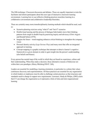 Page 17 of 21
The fifth technique: Classroom discussion and debates. Those are equally important to train the
facilitator and inform participants about this new type of interactive classroom learning
environment. Learning how to use reflective thinking practices nourishes learning in a
collaborative environment and collaborative leadership flourishes.
There are certainly many more transdisciplinarity learning methods which should be used, such
as:
 Scenario-planning exercises using “what if” and “but if” scenarios
 Double-loop learning and the process of dialogue help leaders move their thinking
patterns from single to double-loop by practicing inquiry and advocacy (Chris Argyris
and Donald Schon (1978).
 Imagine the future – trend mapping enhances critical thinking to strengthen the company
vision
 Personal identity activity (Lego Serious Play) and many more that offer an integrated
approach to learning
 Concept mapping is a graphic technique that attempts to detect a learner’s cognitive
framework in a given domain in order to gain insight into the person’s understanding
(also beliefs and biases).
Every person has mental map of the world in which they act based on experience, culture and
their understanding. When they make a decision, those alternative reasons of behaviour are
within their own paradigm. (Henry Mitzberg1994 P. 368),
Leaders are essential for modelling a learning orientation, in particular in a culture that values
continuous discovery and experimentation. All these practices are essential for any organisation
in which leaders or employees must be able to challenge certain practices so that structures and
standards need to change to support new requirements. Lawrence, Hardy & Philips, (2002) claim
that CT can change the organisation as it represents a form of intra and inter-organisational
learning
 