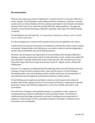 Page 18 of 21
Recommendation
When an issue comes up at a hotel or department, a common reaction is to assume it falls into a
certain category. Critical thinking avoids making immediate assumptions. Learning to stop and
use the process of critical thinking will force employees and leaders to look beyond conventional
solutions and to look for new ideas that can help efficiently address problems. This approach
should be used on the job and during collaborative meetings, where input from different people
is required.
Sir Ken Robinson says that creativity “is as important in education as literacy, and we should
treat it with the same status.”
It is about changing one’s mind-set; believing that everyone has the capability to be creative.
Leaders need to be exposed to the practice of mindfulness and foster this culture in their working
environment. Helping leaders to be fully present, non-reactive, objective and non-judgmental is
another step towards healthy and critical thinking practices.
Therefore, the development and enhancement of critical-thinking skills through collaborative
learning is certainly a practice that needs to be cultivated daily at work. Leaders must enable full-
time individuals to include collaboration as part of their day jobs. One must find ways to stop
doing other things that may no longer be necessary in order to “support, nurture, and feed the
collaboration.”
However, it is imperative to understand that this leadership culture can only flourish if time and
coaching is being invested in communication, values and the practice of critical thinking.
Developing leaders to be critical thinking coaches certainly will elevate the learning desire of
each individual and will support the entrepreneurial mind-set of future leaders.
Critical thinking assists employees and leaders to look at a work situation and evaluate all
possible results before making a decision. It is necessary for the hotel or organisation to become
proficient in using critical thinking components to evolve into a healthy and creative work
environment
Given the force of change in the hospitality industry, it is essential to create a culture of
transformational and collective leadership for current and future leaders. The sharing of
multidimensional knowledge and practices can transfer intelligence across generations of
employees, which certainly will be a sustainable competitive advantage in a dynamic macro
environment such as hospitality.
 