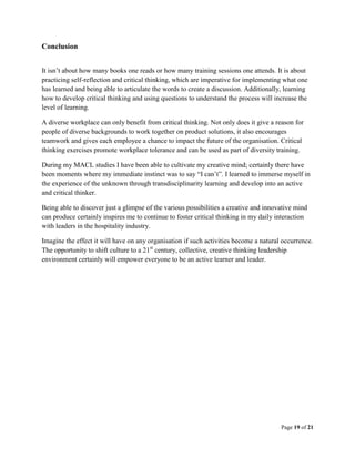 Page 19 of 21
Conclusion
It isn’t about how many books one reads or how many training sessions one attends. It is about
practicing self-reflection and critical thinking, which are imperative for implementing what one
has learned and being able to articulate the words to create a discussion. Additionally, learning
how to develop critical thinking and using questions to understand the process will increase the
level of learning.
A diverse workplace can only benefit from critical thinking. Not only does it give a reason for
people of diverse backgrounds to work together on product solutions, it also encourages
teamwork and gives each employee a chance to impact the future of the organisation. Critical
thinking exercises promote workplace tolerance and can be used as part of diversity training.
During my MACL studies I have been able to cultivate my creative mind; certainly there have
been moments where my immediate instinct was to say “I can’t”. I learned to immerse myself in
the experience of the unknown through transdisciplinarity learning and develop into an active
and critical thinker.
Being able to discover just a glimpse of the various possibilities a creative and innovative mind
can produce certainly inspires me to continue to foster critical thinking in my daily interaction
with leaders in the hospitality industry.
Imagine the effect it will have on any organisation if such activities become a natural occurrence.
The opportunity to shift culture to a 21st
century, collective, creative thinking leadership
environment certainly will empower everyone to be an active learner and leader.
 
