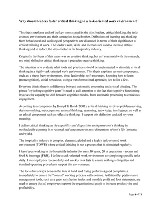 Page 4 of 21
Why should leaders foster critical thinking in a task-oriented work environment?
This thesis explores each of the key terms stated in the title: leaders, critical thinking, the task-
oriented environment and their connection to each other. Definitions of learning and thinking
from behavioural and sociological perspectives are discussed in terms of their significance to
critical thinking at work. The leader’s role, skills and methods are used to increase critical
thinking and to reduce the stress factor in the hospitality industry.
Originally the focus of this paper was on creative thinking, but as I continued with the research,
my mind shifted to critical thinking as it precedes creative thinking.
The intention is to evaluate what tools and practices should be implemented to stimulate critical
thinking in a highly task-oriented work environment. This thesis explores various components,
such as: a stress freer environment, time, leadership, self-awareness, knowing how to learn
(metacognition), social behaviour, using a transformational approach; just to list a few.
Everyone thinks there is a difference between automatic processing and critical thinking. The
phrase "switching cognitive gears" is used to call attention to the fact that cognitive functioning
involves the capacity to shift between cognitive modes, from automatic processing to conscious
engagement.
According to a component by Kompf & Bond (2001), critical thinking involves problem-solving,
decision-making, metacognition, rational thinking, reasoning, knowledge, intelligence, as well as
an ethical component such as reflective thinking. I support this definition and add my own
meaning;
I define critical thinking as the capability and disposition to improve one’s thinking by
methodically exposing it to rational self-assessment in most dimensions of one’s life (personal
and work).
The hospitality industry is complex, dynamic, global and a highly task-oriented work
environment (TOWE) where critical thinking is not a process that is stimulated regularly.
I have been working in the hospitably industry for over 30 years, 20 in operations – rooms and
food & beverage (F&B). I define a task-oriented work environment as completing specific tasks
daily. Line employees receive daily and weekly task lists to ensure nothing is forgotten and
standard operating procedures support this environment.
The focus has always been on the task at hand and fixing problems (guest complaints)
immediately to ensure the “normal” working process will continue. Additionally, performance
management tools, such as a guest satisfaction index and monthly profit and loss statements, are
used to ensure that all employees support the organisational goals to increase productivity and
profitability.
 