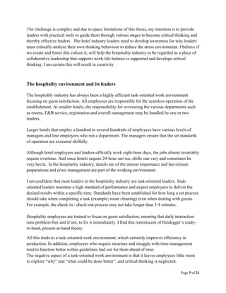 Page 5 of 21
The challenge is complex and due to space limitations of this thesis, my intention is to provide
leaders with practical tools to guide them through various stages to become critical thinking and
thereby effective leaders. The hotel industry leaders need to develop awareness for why leaders
must critically analyse their own thinking behaviour to reduce the stress environment. I believe if
we create and foster this culture it, will help the hospitality industry to be regarded as a place of
collaborative leadership that supports work-life balance is supported and develops critical
thinking. I am certain this will result in creativity.
The hospitality environment and its leaders
The hospitably industry has always been a highly efficient task-oriented work environment
focusing on guest satisfaction. All employees are responsible for the seamless operation of the
establishment. At smaller hotels, the responsibility for overseeing the various departments such
as rooms, F&B service, registration and overall management may be handled by one or two
leaders.
Larger hotels that employ a hundred to several hundreds of employees have various levels of
managers and line employees who run a department. The managers ensure that the set standards
of operation are executed skilfully.
Although hotel employees and leaders officially work eight-hour days, the jobs almost invariably
require overtime. And since hotels require 24-hour service, shifts can vary and sometimes be
very hectic. In the hospitality industry, details are of the utmost importance and last-minute
preparations and crisis management are part of the working environment.
I am confident that most leaders in the hospitality industry are task-oriented leaders. Task-
oriented leaders maintain a high standard of performance and expect employees to deliver the
desired results within a specific time. Standards have been established for how long a set process
should take when completing a task (example; room cleaning) even when dealing with guests.
For example, the check-in / check-out process may not take longer than 3-4 minutes.
Hospitality employees are trained to focus on guest satisfaction, ensuring that daily interaction
runs problem-free and if not, to fix it immediately. I find this reminiscent of Heidegger’s ready-
to-hand, present-at-hand theory.
All this leads to a task-oriented work environment, which certainly improves efficiency in
production. In addition, employees who require structure and struggle with time management
tend to function better within guidelines laid out for them ahead of time.
The negative aspect of a task-oriented work environment is that it leaves employees little room
to explore “why” and “what could be done better”, and critical thinking is neglected.
 