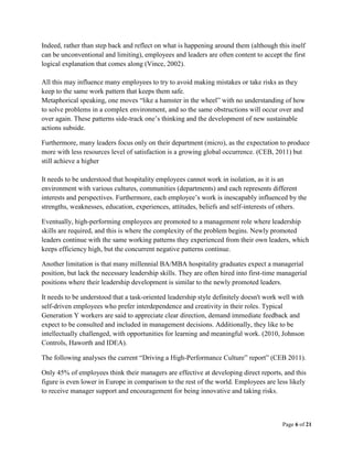 Page 6 of 21
Indeed, rather than step back and reflect on what is happening around them (although this itself
can be unconventional and limiting), employees and leaders are often content to accept the first
logical explanation that comes along (Vince, 2002).
All this may influence many employees to try to avoid making mistakes or take risks as they
keep to the same work pattern that keeps them safe.
Metaphorical speaking, one moves “like a hamster in the wheel” with no understanding of how
to solve problems in a complex environment, and so the same obstructions will occur over and
over again. These patterns side-track one’s thinking and the development of new sustainable
actions subside.
Furthermore, many leaders focus only on their department (micro), as the expectation to produce
more with less resources level of satisfaction is a growing global occurrence. (CEB, 2011) but
still achieve a higher
It needs to be understood that hospitality employees cannot work in isolation, as it is an
environment with various cultures, communities (departments) and each represents different
interests and perspectives. Furthermore, each employee’s work is inescapably influenced by the
strengths, weaknesses, education, experiences, attitudes, beliefs and self-interests of others.
Eventually, high-performing employees are promoted to a management role where leadership
skills are required, and this is where the complexity of the problem begins. Newly promoted
leaders continue with the same working patterns they experienced from their own leaders, which
keeps efficiency high, but the concurrent negative patterns continue.
Another limitation is that many millennial BA/MBA hospitality graduates expect a managerial
position, but lack the necessary leadership skills. They are often hired into first-time managerial
positions where their leadership development is similar to the newly promoted leaders.
It needs to be understood that a task-oriented leadership style definitely doesn't work well with
self-driven employees who prefer interdependence and creativity in their roles. Typical
Generation Y workers are said to appreciate clear direction, demand immediate feedback and
expect to be consulted and included in management decisions. Additionally, they like to be
intellectually challenged, with opportunities for learning and meaningful work. (2010, Johnson
Controls, Haworth and IDEA).
The following analyses the current “Driving a High-Performance Culture” report” (CEB 2011).
Only 45% of employees think their managers are effective at developing direct reports, and this
figure is even lower in Europe in comparison to the rest of the world. Employees are less likely
to receive manager support and encouragement for being innovative and taking risks.
 