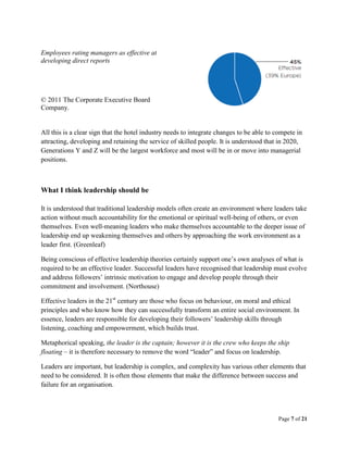 Page 7 of 21
Employees rating managers as effective at
developing direct reports
© 2011 The Corporate Executive Board
Company.
All this is a clear sign that the hotel industry needs to integrate changes to be able to compete in
attracting, developing and retaining the service of skilled people. It is understood that in 2020,
Generations Y and Z will be the largest workforce and most will be in or move into managerial
positions.
What I think leadership should be
It is understood that traditional leadership models often create an environment where leaders take
action without much accountability for the emotional or spiritual well-being of others, or even
themselves. Even well-meaning leaders who make themselves accountable to the deeper issue of
leadership end up weakening themselves and others by approaching the work environment as a
leader first. (Greenleaf)
Being conscious of effective leadership theories certainly support one’s own analyses of what is
required to be an effective leader. Successful leaders have recognised that leadership must evolve
and address followers’ intrinsic motivation to engage and develop people through their
commitment and involvement. (Northouse)
Effective leaders in the 21st
century are those who focus on behaviour, on moral and ethical
principles and who know how they can successfully transform an entire social environment. In
essence, leaders are responsible for developing their followers’ leadership skills through
listening, coaching and empowerment, which builds trust.
Metaphorical speaking, the leader is the captain; however it is the crew who keeps the ship
floating – it is therefore necessary to remove the word “leader” and focus on leadership.
Leaders are important, but leadership is complex, and complexity has various other elements that
need to be considered. It is often those elements that make the difference between success and
failure for an organisation.
 
