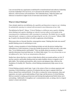 Page 8 of 21
I am convinced that any organisation would benefit in transformational and collective leadership.
It elevates leadership to the next level, as it is focused on the intrinsic motivation of the
followers, which increases self-actualisation. This leadership theory “helps the leaders and
followers to transform to higher levels of motivation and morality” (Burns, 1978)
What is Critical Thinking?
I have already stated my own definition, the capability and disposition to improve one’s thinking
by methodically exposing it to rational self-assessment in most dimensions of one’s life.
The definition by David T. Moore: “Critical Thinking is a deliberate meta-cognitive (thinking
about thinking) and cognitive (thinking) act whereby a person reflects on the quality of the
reasoning process simultaneously while reasoning to a conclusion. The thinker has two equally
important goals: coming to a solution and improving the way she or he reasons.” (Moore, 2006
pg. 2) needs to be dissected further to be able to appreciate critical thinking.
Meta means above or beyond; therefore, metacognition means “thinking that looks into oneself,”
parallel thinking occurs in and during an event.
Equally, a strong conception of critical thinking includes not only the process leading from
information to a valid conclusion; it must also include the process by which one asks, at the same
time, “Is my thinking positive and healthy?” How one thinks about an occasion or situation
typically determines mood and behaviour. As Alfred Adler stated, “It is very obvious that we are
not influenced by ‘facts’ but by our interpretation of the facts.”
Studies have shown that how or what we think directly affects our moods and how we feel. If
one has a positive and healthy thinking mind one makes healthier choices in regards to one’s
daily habits. This includes good nutrition, daily exercise and adequate sleep, which are the
foundation of a healthy life. Therefore, critical thinking instantaneously helps assess its own
quality.
Critical thinking certainly entails logic. Logic is the science of how to evaluate arguments and
reasoning. Critical thinking is a process of evaluation that uses logic to separate truth from
fiction, rational from irrational beliefs. To be able to evaluate the various statements, ideas and
arguments, one needs a good understanding of basic logic and the process of critical thinking.
Both are essential to making good decisions and forming thorough personal beliefs about one’s
surroundings. Additionally it strengthens one’s communication style, as stating a fact in a logical
manner is clearer and rational.
 
