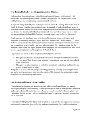 Page 9 of 21
Why hospitality leaders need to practice critical thinking
Understanding the positive impact critical thinking has underlines my belief as to why it is
essential for the hospitality environment – in which many leaders feel stressed do not live a
healthy lifestyle and where learning is not consistently nurtured.
In my work during the last 8 years working as Director, Talent & Learning at Swissôtel & FRHI
Hotels & Resorts, I had the opportunity to work with hundreds of leaders in different hotels, in
different countries, with various educational backgrounds and talk to them about their challenges
and desires. The majority stated that they are stressed. They know they would like to be more
pro-active and have a balanced life, but many get stuck in their own ineffective life patterns.
Employee stress is a significant issue in the hospitality industry; however the nature and
magnitude of hospitality employees’ stress is not fully understood (O’Neilla & Davis). O’Neilla
& Davis’ research states that the two most common stressors are interpersonal tensions at work
and overload (e.g. new technology and more administration). They also determined that the
managers’ stress factor was higher than the hourly employee, and that those stressors were linked
to more negative physical health symptoms. (O’Neilla & Davis)
I experienced and observed those negative health symptoms, in which;
 Managers’ lunch breaks are often short with various interruptions and breaks are often
not even taken. Their days are long with many interruptions; some are self-imposed and
others unforeseen.
 Managers who attend meetings or workshops consistently look at their mobiles; they are
present in body but not in mind.
Being able to re-focus, critically analyse unhealthy patterns by critically questioning the status
quo and to involve employees is not a regular practice. This pattern is like a virus that spreads
throughout the entire working environment.
How leaders could foster critical thinking
First collaborative thinking and second practicing collaborative leadership are two ways to
encourage developing critical thinking. Recently I had spoken with an employee who attended a
leadership workshop. He stated “I am not a leader yet, maybe someday”. His perception was:
“When I get the title is when I will be considered a leader.” I ask myself how such a perception
can be cultivated.
I believe that holding together the diversity of talents is necessary for any organisation’s success;
it distinguishes successful from ineffective leadership organisation. Successful organisations
 