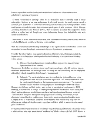 Page 10 of 21
have recognised the need to involve their subordinate leaders and followers to create a
collaborative learning environment
The term "collaborative learning" refers to an instruction method currently used at many
universities. Students at various performance levels work together in small groups toward a
common goal. Supporters of collaborative learning state that the active exchange of ideas within
small groups not only increases interest among participants, it also promotes critical thinking.
According to Johnson and Johnson (1986), there is reliable evidence that cooperative teams
achieve a higher level of thought and retain information longer than individuals who work
quietly as individuals.
There seems to be no substantial research on how collaborative learning can influence adults at
work, but I believe it could have the same positive effect.
With the advancement of technology and changes in the organisational infrastructure (leaner and
meaner) an increased emphasis on teamwork between departments is necessary.
Consider the following two case scenarios from two different hotels, which demonstrate the
importance for collaborative learning and collective leadership to increase critical thinking
within a team.
1. Chicago; Guests and employees complained that room service trays no longer
represented the 5-star standard.
Management decided on new trays without involving the employees who deliver those trays to
the rooms. The outcome: the new trays where too heavy and difficult to carry and the employees
did not feel valued, instead they felt cheated by management.
2. Indonesia; The guest satisfaction score in regards to the timing of luggage being
brought to and from the room was below expectation. The immediate reaction from
the employees (bellmen) was that more employees were necessary. The response
from the leaders was that existing employees should improve and work harder.
However, the bellmen and their leaders were invited to participate at two interactive TQM
meetings, which resulted in change. At the beginning everyone was focused on the leader, but
slowly various ideas and possibilities were shared and transformational learning occurred.
Transformation transpired through an emerging collective learning environment, which
eliminated cultural barriers, making room for the entire spectrum of critical thinking as per
Kampf & Bond to be practiced. Everyone discovered two main reasons why they were not
effective and collectively implemented a smoother workflow, which in a short time increased
guest satisfaction.
Everyone used their conversations to invent new ways to attack a problem and collectively found
a solution from what once was a state of “not knowing” (Baker, Jensen, & Kolb, 2002; Kayes, in
 