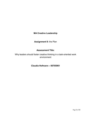 Page 2 of 21
MA Creative Leadership
Assignment 9: the Plan
Assessment Title:
Why leaders should foster creative thinking in a task-oriented work
environment
Claudia Hofmann – 00705961
 
