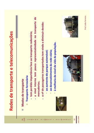 Redes de transporte e telecomunicações

   EB
  2,3/S
              Modos de transporte
   S             Transporte ferroviário
   A
   N                 tem perdido importância face ao transporte rodoviário;
   T
   O                 a nível interno tem pouca representatividade no transporte de
   S
                     mercadorias;
   S
   I                 o nº de passageiros transportados tem vindo a diminuir devido:
   M
   Õ                      ao aumento do parque automóvel;
   E
   S                      ao desenvolvimento da rede viária;
    *
   G
                          à melhoria do nível de vida da população.
   U
   I
   M
   A
   R
   Ã
   E
   S


   10

2007/2008



                                                                         Prof. João Ferreira
 