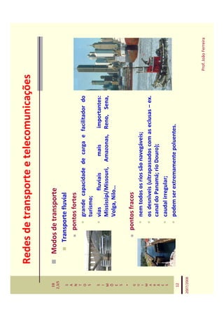 Redes de transporte e telecomunicações

   EB
  2,3/S
              Modos de transporte
   S             Transporte fluvial
   A
   N                 pontos fortes
   T
   O                      grande capacidade de carga e facilitador do
   S                      turismo;
   S                      vias       fluviais   mais     importantes:
   I
   M                      Mississipi/Missouri, Amazonas, Reno, Sena,
   Õ
   E
                          Volga, Nilo…
   S
    *
   G
                     pontos fracos
   U
   I                      nem todos os rios são navegáveis;
   M
   A                      os desníveis (ultrapassados com as eclusas – ex.
   R
   Ã                      canal do Panamá; rio Douro);
   E
   S                      caudal irregular;
   12
                          podem ser extremamente poluentes.

2007/2008



                                                                             Prof. João Ferreira
 