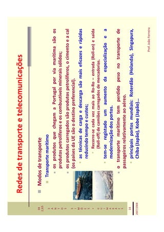 Redes de transporte e telecomunicações

   EB
  2,3/S
              Modos de transporte
   S             Transporte marítimo
   A
   N                 os produtos que chegam a Portugal por via marítima são os
   T
   O                 produtos petrolíferos e os combustíveis minerais sólidos;
   S
                     os produtos carregados são produtos petrolíferos, o cimento e a cal
   S
   I
                     (os países da UE são o destino preferencial).
   M
   Õ                      as técnicas de carga e descarga são mais eficazes e rápidas
   E
   S
                          reduzindo tempo e custos;
    *                         Recorre-se cada vez mais ao Ro-Ro – entrada (Roll-on) e saída
   G                          (Roll-off) de camiões carregados de mercadorias.
   U
   I
   M
                         tem-se registado um aumento da especialização e a
   A
   R
                         modernização dos portos.
   Ã
   E                 o transporte marítimo tem perdido peso no transporte de
   S
                     passageiros relativamente ao aéreo.
   14
                         principais portos mundiais: Roterdão (Holanda), Singapura,
2007/2008                Chiba (Japão), Kobe (Japão)…

                                                                               Prof. João Ferreira
 
