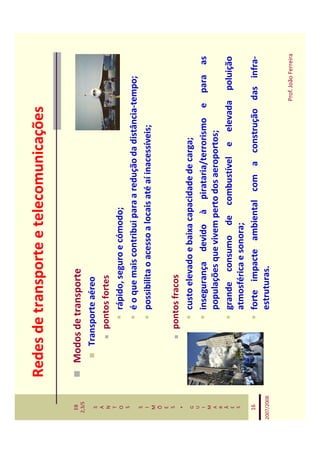 Redes de transporte e telecomunicações

   EB
  2,3/S
              Modos de transporte
   S             Transporte aéreo
   A
   N                 pontos fortes
   T
   O                     rápido, seguro e cómodo;
   S
                         é o que mais contribui para a redução da distância-tempo;
   S
   I                     possibilita o acesso a locais até aí inacessíveis;
   M
   Õ
   E
   S
                     pontos fracos
    *
   G                     custo elevado e baixa capacidade de carga;
   U
   I                     insegurança devido à pirataria/terrorismo e para as
   M
   A                     populações que vivem perto dos aeroportos;
   R
   Ã
   E                     grande consumo de combustível e elevada poluição
   S
                         atmosférica e sonora;
   16                    forte impacte ambiental com a construção das infra-
2007/2008                estruturas.

                                                                           Prof. João Ferreira
 