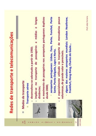 Redes de transporte e telecomunicações

   EB
  2,3/S
              Modos de transporte
   S             Transporte aéreo
   A
   N                 desenvolveu-se sobretudo a partir de 1950;
   T
   O                 impõe-se no transporte de passageiros a médias e longas
   S
                     distâncias;
   S
   I                 o movimento de passageiros nos aeroportos portugueses duplicou
   M
   Õ                 desde 2000;
   E
   S                      aeroportos portugueses: Lisboa, Faro, Porto, Funchal, Porto
    *                     Santo, Ponta Delgada, Lages e Horta.
   G
   U                 é especialmente utilizado no transporte de mercadorias pouco
   I
   M                 volumosas, de grande valor e perecíveis.
   A
   R                      alguns dos maiores aeroportos mundiais: London Heathrow,
   Ã
   E                      Frankfurt, Hong-Kong, Charles de Gaule…
   S


   17

2007/2008



                                                                          Prof. João Ferreira
 