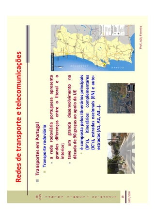 Redes de transporte e telecomunicações

   EB
  2,3/S
              Transportes em Portugal
   S             Transporte rodoviário
   A
   N                 a rede rodoviária portuguesa apresenta
   T
   O                 grandes diferenças entre o litoral e o
   S                 interior;
   S
   I
                     teve um grande desenvolvimento na
   M                 década de 90 graças ao apoio da UE
   Õ
   E
   S
                          é composta pelos itinerários principais
    *                     (IP’s), itinerários complementares
   G                      (IC’s), estradas nacionais (EN) e auto-
   U
   I                      estradas (A1, A2, A3…).
   M
   A
   R
   Ã
   E
   S


   18

2007/2008



                                                                    Prof. João Ferreira
 