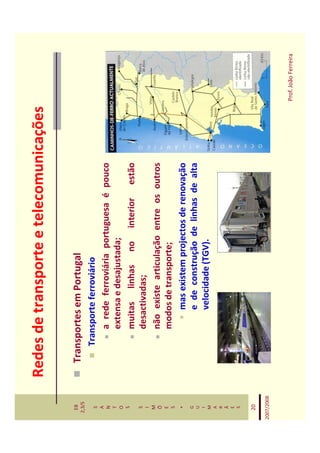 Redes de transporte e telecomunicações

   EB
  2,3/S
              Transportes em Portugal
   S             Transporte ferroviário
   A
   N                 a rede ferroviária portuguesa é pouco
   T
   O                 extensa e desajustada;
   S
                     muitas linhas no interior estão
   S
   I
                     desactivadas;
   M
   Õ                 não existe articulação entre os outros
   E
   S
                     modos de transporte;
    *                    mas existem projectos de renovação
   G
   U                     e de construção de linhas de alta
   I
   M                     velocidade (TGV).
   A
   R
   Ã
   E
   S


   20

2007/2008



                                                              Prof. João Ferreira
 