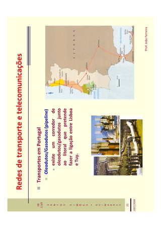 Redes de transporte e telecomunicações

   EB
  2,3/S
              Transportes em Portugal
   S             Oleodutos/Gasodutos (pipeline)
   A
   N                 existe um corredor de
   T
   O                 oleodutos/gasodutos junto
   S                 ao litoral que pretende
   S                 fazer a ligação entre Lisboa
   I
   M                 e Tuy.
   Õ
   E
   S
    *
   G
   U
   I
   M
   A
   R
   Ã
   E
   S


   21

2007/2008



                                                     Prof. João Ferreira
 