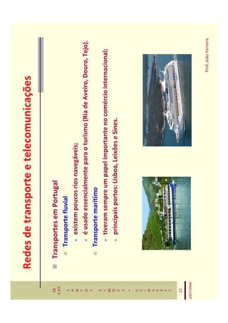 Redes de transporte e telecomunicações

   EB
  2,3/S
              Transportes em Portugal
   S             Transporte fluvial
   A
   N                 existem poucos rios navegáveis;
   T
   O                 é usado essencialmente para o turismo (Ria de Aveiro, Douro, Tejo).
   S
                 Transporte marítimo
   S
   I                 tiveram sempre um papel importante no comércio internacional;
   M
   Õ
   E
                     principais portos: Lisboa, Leixões e Sines.
   S
    *
   G
   U
   I
   M
   A
   R
   Ã
   E
   S


   22

2007/2008



                                                                             Prof. João Ferreira
 
